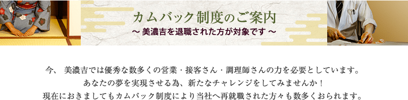 今、美濃吉では優秀な数多くの営業・接客さん・調理師さんの力を必要としています。あなたの夢を実現させる為、新たなチャレンジをして見ませんか！現在におきましてもカムバック制度により当社へ再就職された方々も数多くおられます。