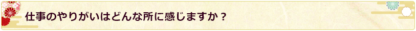 仕事のやりがいはどんな所に感じますか？