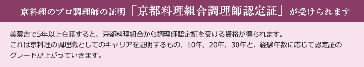 京料理のプロ調理師の証明「京都料理組合調理師認定証」が受けられます 美濃吉で5年以上在籍すると、京都料理組合から調理師認定証を受ける資格が得られます。これは京料理の調理職としてのキャリアを証明するもの。10年、20年、30年と、経験年数に応じて認定証のグレードが上がっていきます。